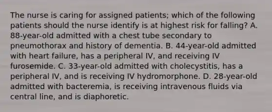 The nurse is caring for assigned patients; which of the following patients should the nurse identify is at highest risk for falling? A. 88-year-old admitted with a chest tube secondary to pneumothorax and history of dementia. B. 44-year-old admitted with heart failure, has a peripheral IV, and receiving IV furosemide. C. 33-year-old admitted with cholecystitis, has a peripheral IV, and is receiving IV hydromorphone. D. 28-year-old admitted with bacteremia, is receiving intravenous fluids via central line, and is diaphoretic.