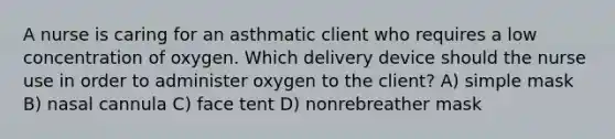 A nurse is caring for an asthmatic client who requires a low concentration of oxygen. Which delivery device should the nurse use in order to administer oxygen to the client? A) simple mask B) nasal cannula C) face tent D) nonrebreather mask