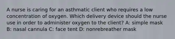 A nurse is caring for an asthmatic client who requires a low concentration of oxygen. Which delivery device should the nurse use in order to administer oxygen to the client? A: simple mask B: nasal cannula C: face tent D: nonrebreather mask