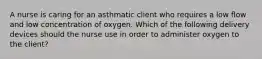 A nurse is caring for an asthmatic client who requires a low flow and low concentration of oxygen. Which of the following delivery devices should the nurse use in order to administer oxygen to the client?