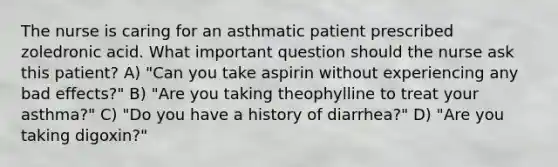 The nurse is caring for an asthmatic patient prescribed zoledronic acid. What important question should the nurse ask this patient? A) "Can you take aspirin without experiencing any bad effects?" B) "Are you taking theophylline to treat your asthma?" C) "Do you have a history of diarrhea?" D) "Are you taking digoxin?"