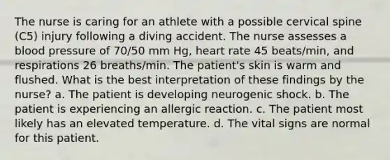 The nurse is caring for an athlete with a possible cervical spine (C5) injury following a diving accident. The nurse assesses a blood pressure of 70/50 mm Hg, heart rate 45 beats/min, and respirations 26 breaths/min. The patient's skin is warm and flushed. What is the best interpretation of these findings by the nurse? a. The patient is developing neurogenic shock. b. The patient is experiencing an allergic reaction. c. The patient most likely has an elevated temperature. d. The vital signs are normal for this patient.