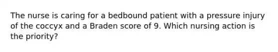 The nurse is caring for a bedbound patient with a pressure injury of the coccyx and a Braden score of 9. Which nursing action is the priority?