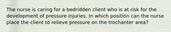 The nurse is caring for a bedridden client who is at risk for the development of pressure injuries. In which position can the nurse place the client to relieve pressure on the trochanter area?