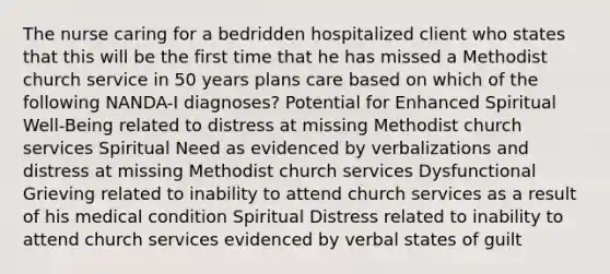 The nurse caring for a bedridden hospitalized client who states that this will be the first time that he has missed a Methodist church service in 50 years plans care based on which of the following NANDA-I diagnoses? Potential for Enhanced Spiritual Well-Being related to distress at missing Methodist church services Spiritual Need as evidenced by verbalizations and distress at missing Methodist church services Dysfunctional Grieving related to inability to attend church services as a result of his medical condition Spiritual Distress related to inability to attend church services evidenced by verbal states of guilt