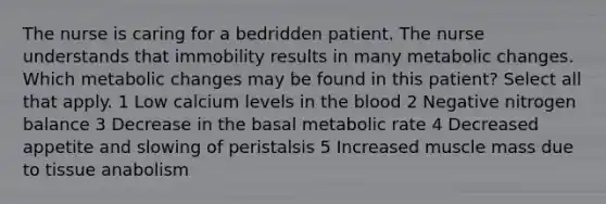 The nurse is caring for a bedridden patient. The nurse understands that immobility results in many metabolic changes. Which metabolic changes may be found in this patient? Select all that apply. 1 Low calcium levels in the blood 2 Negative nitrogen balance 3 Decrease in the basal metabolic rate 4 Decreased appetite and slowing of peristalsis 5 Increased muscle mass due to tissue anabolism