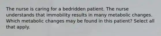 The nurse is caring for a bedridden patient. The nurse understands that immobility results in many metabolic changes. Which metabolic changes may be found in this patient? Select all that apply.