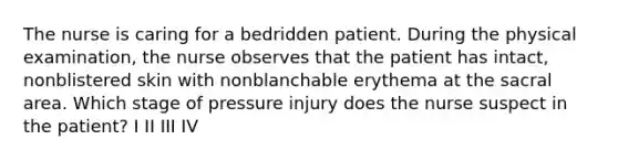 The nurse is caring for a bedridden patient. During the physical examination, the nurse observes that the patient has intact, nonblistered skin with nonblanchable erythema at the sacral area. Which stage of pressure injury does the nurse suspect in the patient? I II III IV