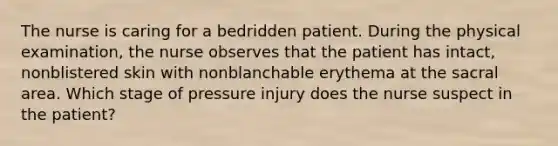 The nurse is caring for a bedridden patient. During the physical examination, the nurse observes that the patient has intact, nonblistered skin with nonblanchable erythema at the sacral area. Which stage of pressure injury does the nurse suspect in the patient?