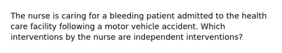 The nurse is caring for a bleeding patient admitted to the health care facility following a motor vehicle accident. Which interventions by the nurse are independent interventions?