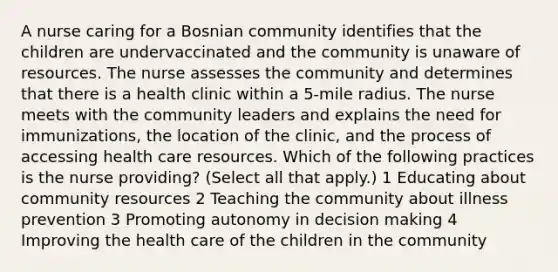 A nurse caring for a Bosnian community identifies that the children are undervaccinated and the community is unaware of resources. The nurse assesses the community and determines that there is a health clinic within a 5-mile radius. The nurse meets with the community leaders and explains the need for immunizations, the location of the clinic, and the process of accessing health care resources. Which of the following practices is the nurse providing? (Select all that apply.) 1 Educating about community resources 2 Teaching the community about illness prevention 3 Promoting autonomy in decision making 4 Improving the health care of the children in the community