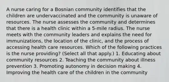 A nurse caring for a Bosnian community identifies that the children are undervaccinated and the community is unaware of resources. The nurse assesses the community and determines that there is a health clinic within a 5-mile radius. The nurse meets with the community leaders and explains the need for immunizations, the location of the clinic, and the process of accessing health care resources. Which of the following practices is the nurse providing? (Select all that apply.) 1. Educating about community resources 2. Teaching the community about illness prevention 3. Promoting autonomy in <a href='https://www.questionai.com/knowledge/kuI1pP196d-decision-making' class='anchor-knowledge'>decision making</a> 4. Improving the health care of the children in the community