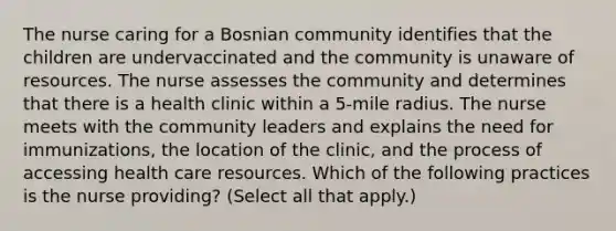 The nurse caring for a Bosnian community identifies that the children are undervaccinated and the community is unaware of resources. The nurse assesses the community and determines that there is a health clinic within a 5-mile radius. The nurse meets with the community leaders and explains the need for immunizations, the location of the clinic, and the process of accessing health care resources. Which of the following practices is the nurse providing? (Select all that apply.)