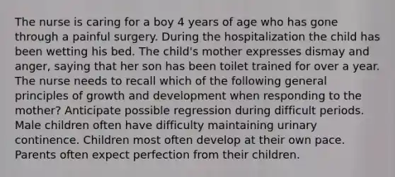 The nurse is caring for a boy 4 years of age who has gone through a painful surgery. During the hospitalization the child has been wetting his bed. The child's mother expresses dismay and anger, saying that her son has been toilet trained for over a year. The nurse needs to recall which of the following general principles of growth and development when responding to the mother? Anticipate possible regression during difficult periods. Male children often have difficulty maintaining urinary continence. Children most often develop at their own pace. Parents often expect perfection from their children.