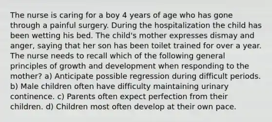 The nurse is caring for a boy 4 years of age who has gone through a painful surgery. During the hospitalization the child has been wetting his bed. The child's mother expresses dismay and anger, saying that her son has been toilet trained for over a year. The nurse needs to recall which of the following general principles of growth and development when responding to the mother? a) Anticipate possible regression during difficult periods. b) Male children often have difficulty maintaining urinary continence. c) Parents often expect perfection from their children. d) Children most often develop at their own pace.