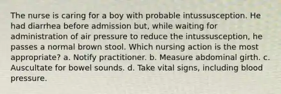 The nurse is caring for a boy with probable intussusception. He had diarrhea before admission but, while waiting for administration of air pressure to reduce the intussusception, he passes a normal brown stool. Which nursing action is the most appropriate? a. Notify practitioner. b. Measure abdominal girth. c. Auscultate for bowel sounds. d. Take vital signs, including blood pressure.