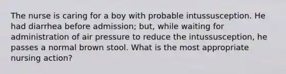 The nurse is caring for a boy with probable intussusception. He had diarrhea before admission; but, while waiting for administration of air pressure to reduce the intussusception, he passes a normal brown stool. What is the most appropriate nursing action?