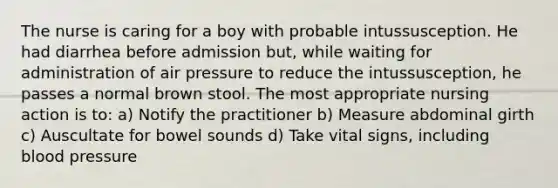 The nurse is caring for a boy with probable intussusception. He had diarrhea before admission but, while waiting for administration of air pressure to reduce the intussusception, he passes a normal brown stool. The most appropriate nursing action is to: a) Notify the practitioner b) Measure abdominal girth c) Auscultate for bowel sounds d) Take vital signs, including blood pressure