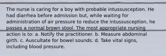 The nurse is caring for a boy with probable intussusception. He had diarrhea before admission but, while waiting for administration of air pressure to reduce the intussusception, he passes a normal brown stool. The most appropriate nursing action is to: a. Notify the practitioner. b. Measure abdominal girth. c. Auscultate for bowel sounds. d. Take vital signs, including blood pressure.