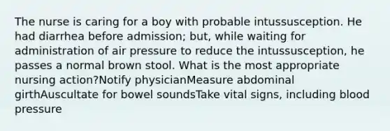 The nurse is caring for a boy with probable intussusception. He had diarrhea before admission; but, while waiting for administration of air pressure to reduce the intussusception, he passes a normal brown stool. What is the most appropriate nursing action?Notify physicianMeasure abdominal girthAuscultate for bowel soundsTake vital signs, including blood pressure