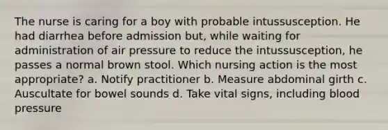 The nurse is caring for a boy with probable intussusception. He had diarrhea before admission but, while waiting for administration of air pressure to reduce the intussusception, he passes a normal brown stool. Which nursing action is the most appropriate? a. Notify practitioner b. Measure abdominal girth c. Auscultate for bowel sounds d. Take vital signs, including blood pressure