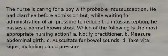 The nurse is caring for a boy with probable intussusception. He had diarrhea before admission but, while waiting for administration of air pressure to reduce the intussusception, he passes a normal brown stool. Which of the following is the most appropriate nursing action? a. Notify practitioner. b. Measure abdominal girth. c. Auscultate for bowel sounds. d. Take vital signs, including blood pressure.