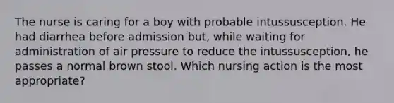 The nurse is caring for a boy with probable intussusception. He had diarrhea before admission but, while waiting for administration of air pressure to reduce the intussusception, he passes a normal brown stool. Which nursing action is the most appropriate?