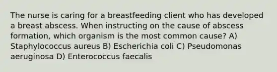 The nurse is caring for a breastfeeding client who has developed a breast abscess. When instructing on the cause of abscess formation, which organism is the most common cause? A) Staphylococcus aureus B) Escherichia coli C) Pseudomonas aeruginosa D) Enterococcus faecalis