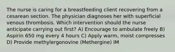 The nurse is caring for a breastfeeding client recovering from a cesarean section. The physician diagnoses her with superficial venous thrombosis. Which intervention should the nurse anticipate carrying out first? A) Encourage to ambulate freely B) Aspirin 650 mg every 4 hours C) Apply warm, moist compresses D) Provide methylergonovine (Methergine) IM