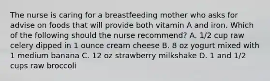 The nurse is caring for a breastfeeding mother who asks for advise on foods that will provide both vitamin A and iron. Which of the following should the nurse recommend? A. 1/2 cup raw celery dipped in 1 ounce cream cheese B. 8 oz yogurt mixed with 1 medium banana C. 12 oz strawberry milkshake D. 1 and 1/2 cups raw broccoli