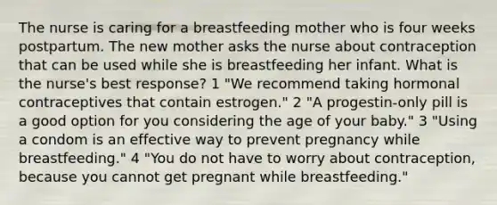 The nurse is caring for a breastfeeding mother who is four weeks postpartum. The new mother asks the nurse about contraception that can be used while she is breastfeeding her infant. What is the nurse's best response? 1 "We recommend taking hormonal contraceptives that contain estrogen." 2 "A progestin-only pill is a good option for you considering the age of your baby." 3 "Using a condom is an effective way to prevent pregnancy while breastfeeding." 4 "You do not have to worry about contraception, because you cannot get pregnant while breastfeeding."