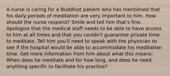 A nurse is caring for a Buddhist patient who has mentioned that his daily periods of meditation are very important to him. How should the nurse respond? Smile and tell him that's fine. Apologize that the medical staff needs to be able to have access to him at all times and that you couldn't guarantee private time to meditate. Tell him you'll need to speak with the physician to see if the hospital would be able to accommodate his meditation time. Get more information from him about what this means: When does he meditate and for how long, and does he need anything specific to facilitate his practice?