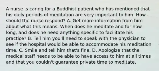 A nurse is caring for a Buddhist patient who has mentioned that his daily periods of meditation are very important to him. How should the nurse respond? A. Get more information from him about what this means: When does he meditate and for how long, and does he need anything specific to facilitate his practice? B. Tell him you'll need to speak with the physician to see if the hospital would be able to accommodate his meditation time. C. Smile and tell him that's fine. D. Apologize that the medical staff needs to be able to have access to him at all times and that you couldn't guarantee private time to meditate.