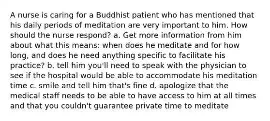 A nurse is caring for a Buddhist patient who has mentioned that his daily periods of meditation are very important to him. How should the nurse respond? a. Get more information from him about what this means: when does he meditate and for how long, and does he need anything specific to facilitate his practice? b. tell him you'll need to speak with the physician to see if the hospital would be able to accommodate his meditation time c. smile and tell him that's fine d. apologize that the medical staff needs to be able to have access to him at all times and that you couldn't guarantee private time to meditate