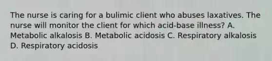 The nurse is caring for a bulimic client who abuses laxatives. The nurse will monitor the client for which acid-base illness? A. Metabolic alkalosis B. Metabolic acidosis C. Respiratory alkalosis D. Respiratory acidosis