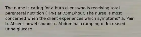 The nurse is caring for a burn client who is receiving total parenteral nutrition (TPN) at 75mL/hour. The nurse is most concerned when the client experiences which symptoms? a. Pain b. Absent bowel sounds c. Abdominal cramping d. Increased urine glucose