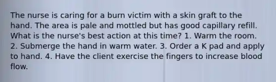 The nurse is caring for a burn victim with a skin graft to the hand. The area is pale and mottled but has good capillary refill. What is the nurse's best action at this time? 1. Warm the room. 2. Submerge the hand in warm water. 3. Order a K pad and apply to hand. 4. Have the client exercise the fingers to increase blood flow.