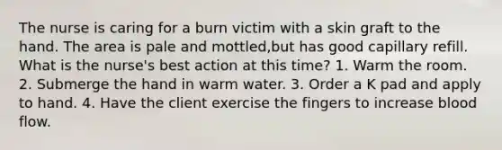 The nurse is caring for a burn victim with a skin graft to the hand. The area is pale and mottled,but has good capillary refill. What is the nurse's best action at this time? 1. Warm the room. 2. Submerge the hand in warm water. 3. Order a K pad and apply to hand. 4. Have the client exercise the fingers to increase blood flow.