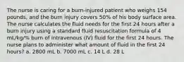 The nurse is caring for a burn-injured patient who weighs 154 pounds, and the burn injury covers 50% of his body surface area. The nurse calculates the fluid needs for the first 24 hours after a burn injury using a standard fluid resuscitation formula of 4 mL/kg/% burn of intravenous (IV) fluid for the first 24 hours. The nurse plans to administer what amount of fluid in the first 24 hours? a. 2800 mL b. 7000 mL c. 14 L d. 28 L