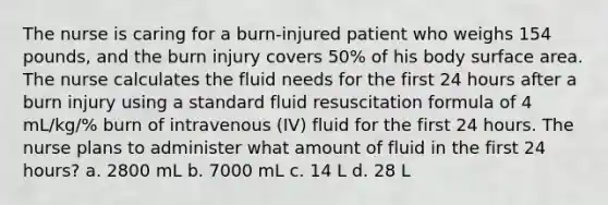 The nurse is caring for a burn-injured patient who weighs 154 pounds, and the burn injury covers 50% of his body surface area. The nurse calculates the fluid needs for the first 24 hours after a burn injury using a standard fluid resuscitation formula of 4 mL/kg/% burn of intravenous (IV) fluid for the first 24 hours. The nurse plans to administer what amount of fluid in the first 24 hours? a. 2800 mL b. 7000 mL c. 14 L d. 28 L