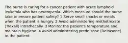 The nurse is caring for a cancer patient with acute lymphoid leukemia who has neutropenia. Which measure should the nurse take to ensure patient safety? 1 Serve small snacks or meals when the patient is hungry. 2 Avoid administering methotrexate (Trexall) intrathecally. 3 Monitor the patient's temperature and maintain hygiene. 4 Avoid administering prednisone (Deltasone) to the patient.