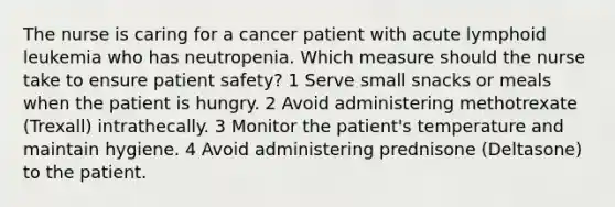 The nurse is caring for a cancer patient with acute lymphoid leukemia who has neutropenia. Which measure should the nurse take to ensure patient safety? 1 Serve small snacks or meals when the patient is hungry. 2 Avoid administering methotrexate (Trexall) intrathecally. 3 Monitor the patient's temperature and maintain hygiene. 4 Avoid administering prednisone (Deltasone) to the patient.