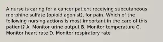 A nurse is caring for a cancer patient receiving subcutaneous morphine sulfate (opioid agonist), for pain. Which of the following nursing actions is most important in the care of this patient? A. Monitor urine output B. Monitor temperature C. Monitor heart rate D. Monitor respiratory rate