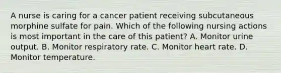 A nurse is caring for a cancer patient receiving subcutaneous morphine sulfate for pain. Which of the following nursing actions is most important in the care of this patient? A. Monitor urine output. B. Monitor respiratory rate. C. Monitor heart rate. D. Monitor temperature.