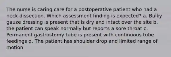 The nurse is caring care for a postoperative patient who had a neck dissection. Which assessment finding is expected? a. Bulky gauze dressing is present that is dry and intact over the site b. the patient can speak normally but reports a sore throat c. Permanent gastrostomy tube is present with continuous tube feedings d. The patient has shoulder drop and limited range of motion