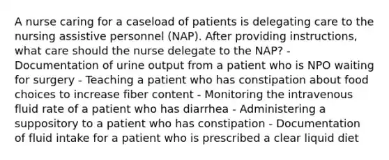 A nurse caring for a caseload of patients is delegating care to the nursing assistive personnel (NAP). After providing instructions, what care should the nurse delegate to the NAP? - Documentation of urine output from a patient who is NPO waiting for surgery - Teaching a patient who has constipation about food choices to increase fiber content - Monitoring the intravenous fluid rate of a patient who has diarrhea - Administering a suppository to a patient who has constipation - Documentation of fluid intake for a patient who is prescribed a clear liquid diet