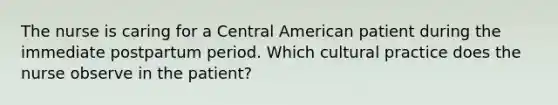 The nurse is caring for a Central American patient during the immediate postpartum period. Which cultural practice does the nurse observe in the patient?