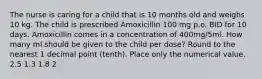 The nurse is caring for a child that is 10 months old and weighs 10 kg. The child is prescribed Amoxicillin 100 mg p.o. BID for 10 days. Amoxicillin comes in a concentration of 400mg/5ml. How many ml should be given to the child per dose? Round to the nearest 1 decimal point (tenth). Place only the numerical value. 2.5 1.3 1.8 2