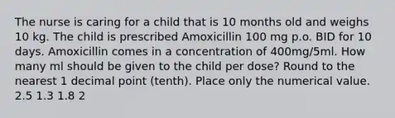 The nurse is caring for a child that is 10 months old and weighs 10 kg. The child is prescribed Amoxicillin 100 mg p.o. BID for 10 days. Amoxicillin comes in a concentration of 400mg/5ml. How many ml should be given to the child per dose? Round to the nearest 1 decimal point (tenth). Place only the numerical value. 2.5 1.3 1.8 2