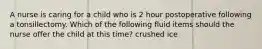 A nurse is caring for a child who is 2 hour postoperative following a tonsillectomy. Which of the following fluid items should the nurse offer the child at this time? crushed ice